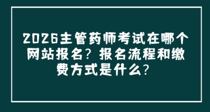2026主管药师考试在哪个网站报名？报名流程和缴费方式是什么？