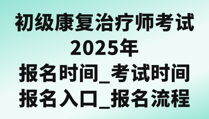 初级康复治疗师考试2025年报名时间_考试时间_报名入口_报名流程