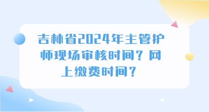 吉林省2024年主管护师现场审核时间？网上缴费时间？