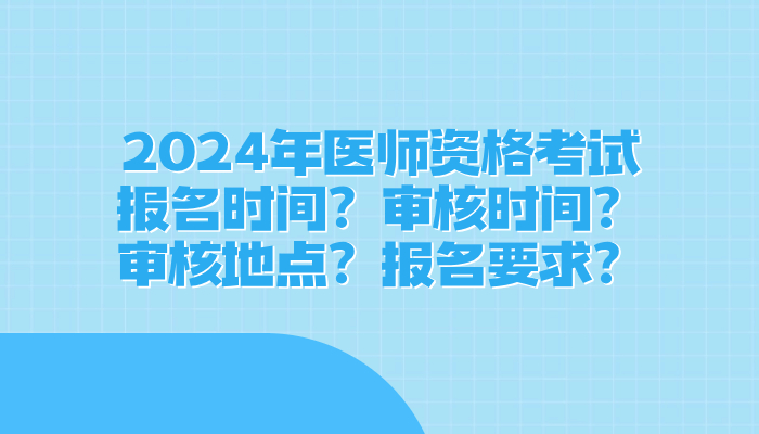 全国2024年医师资格考试报名时间？审核时间？审核地点？报名要求？