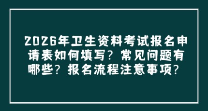 考前关注，2026年卫生资格考试报名表如何填写？常见问题有哪些？报名流程是什么？